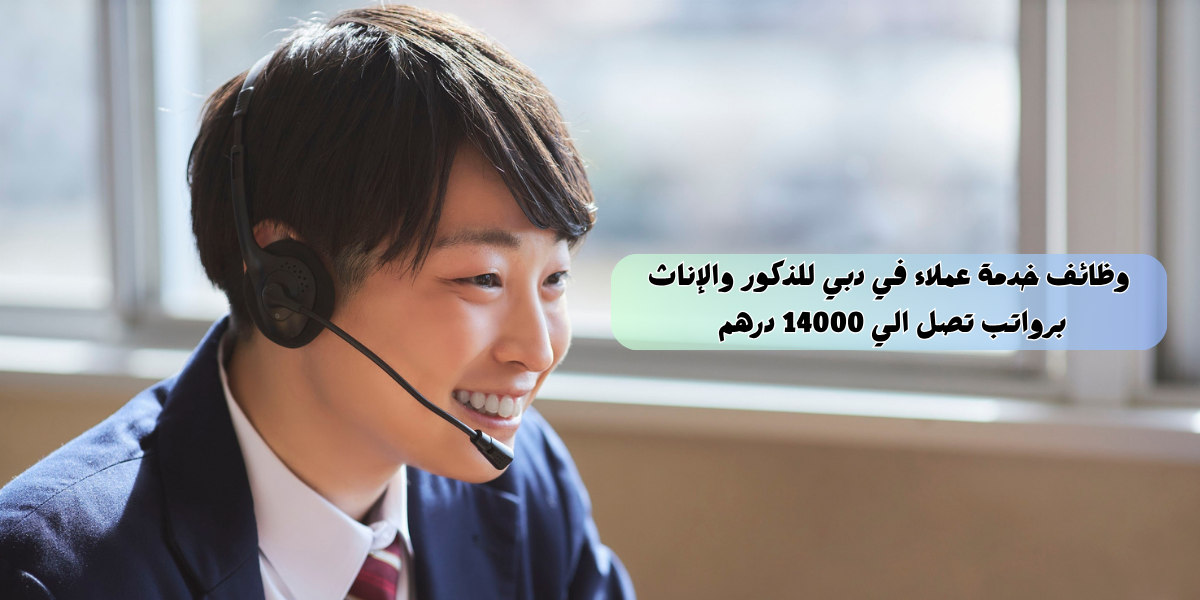 وظائف خدمة عملاء في دبي للذكور والإناث برواتب تصل الي 14000 درهم